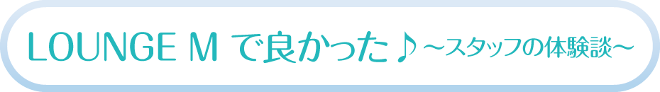 LOUNGE M で良かった♪～スタッフの体験談～
